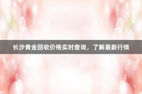 长沙黄金回收价格实时查询，了解最新行情