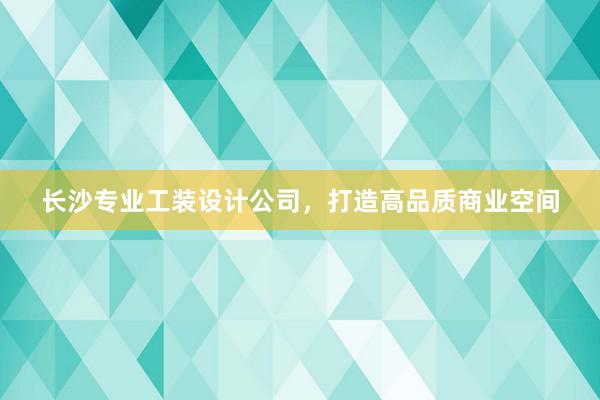 长沙专业工装设计公司，打造高品质商业空间