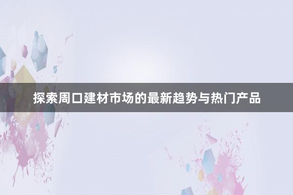 探索周口建材市场的最新趋势与热门产品